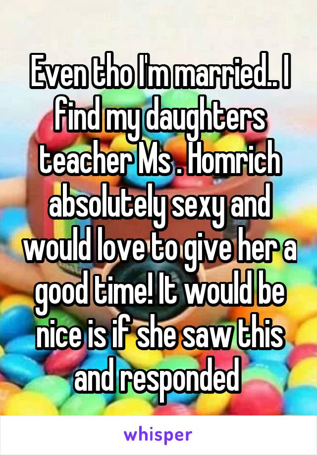 Even tho I'm married.. I find my daughters teacher Ms . Homrich absolutely sexy and would love to give her a good time! It would be nice is if she saw this and responded 