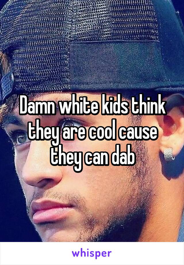 Damn white kids think they are cool cause they can dab