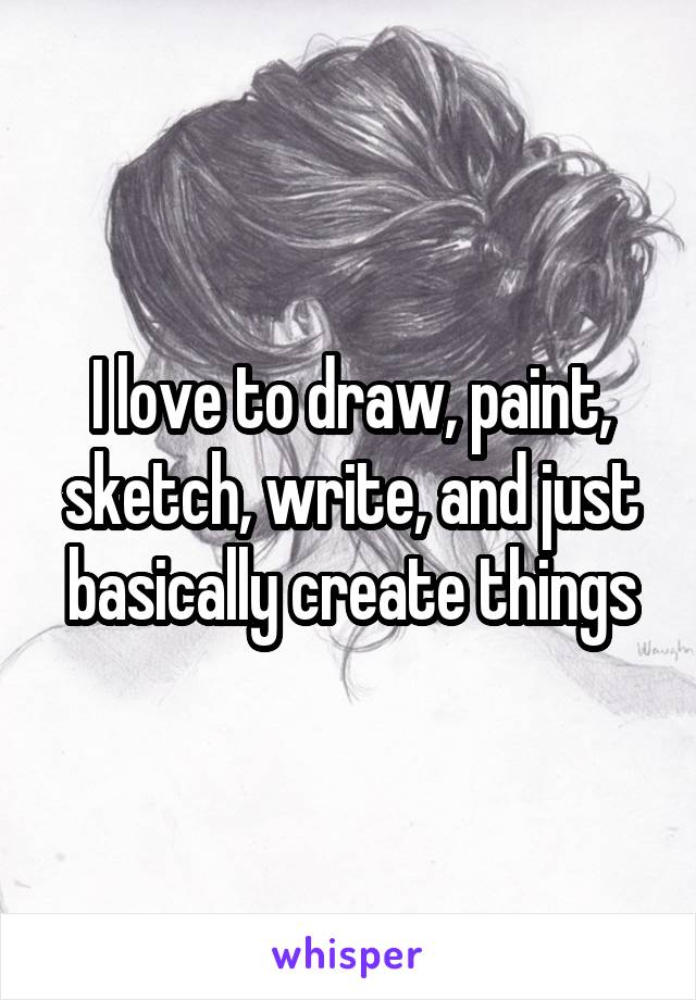 I love to draw, paint, sketch, write, and just basically create things