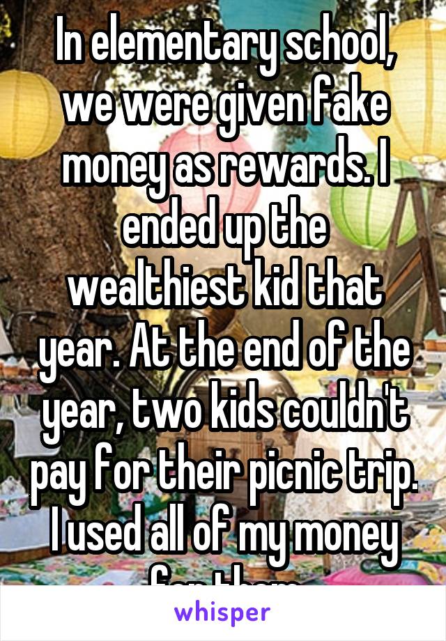 In elementary school, we were given fake money as rewards. I ended up the wealthiest kid that year. At the end of the year, two kids couldn't pay for their picnic trip. I used all of my money for them