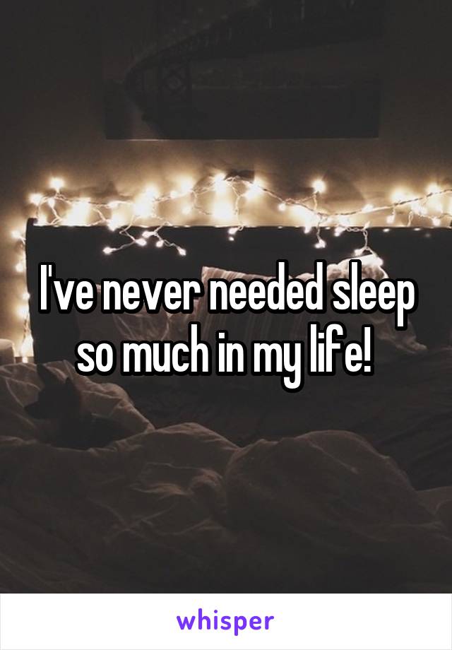 I've never needed sleep so much in my life! 