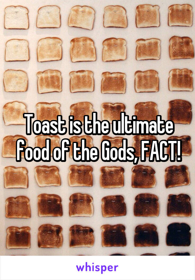 Toast is the ultimate food of the Gods, FACT!