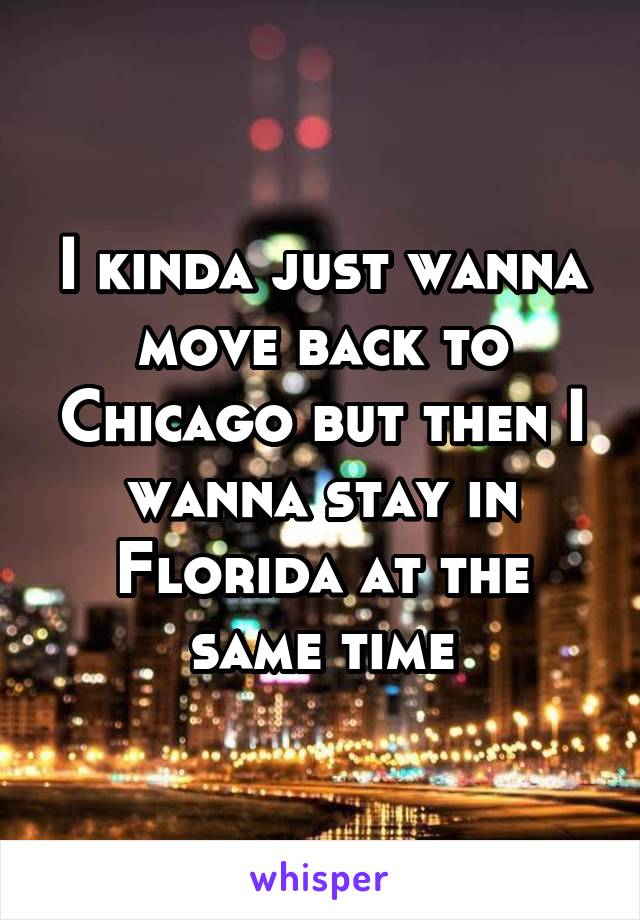 I kinda just wanna move back to Chicago but then I wanna stay in Florida at the same time