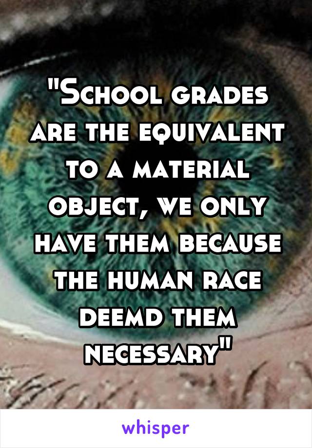 "School grades are the equivalent to a material object, we only have them because the human race deemd them necessary"