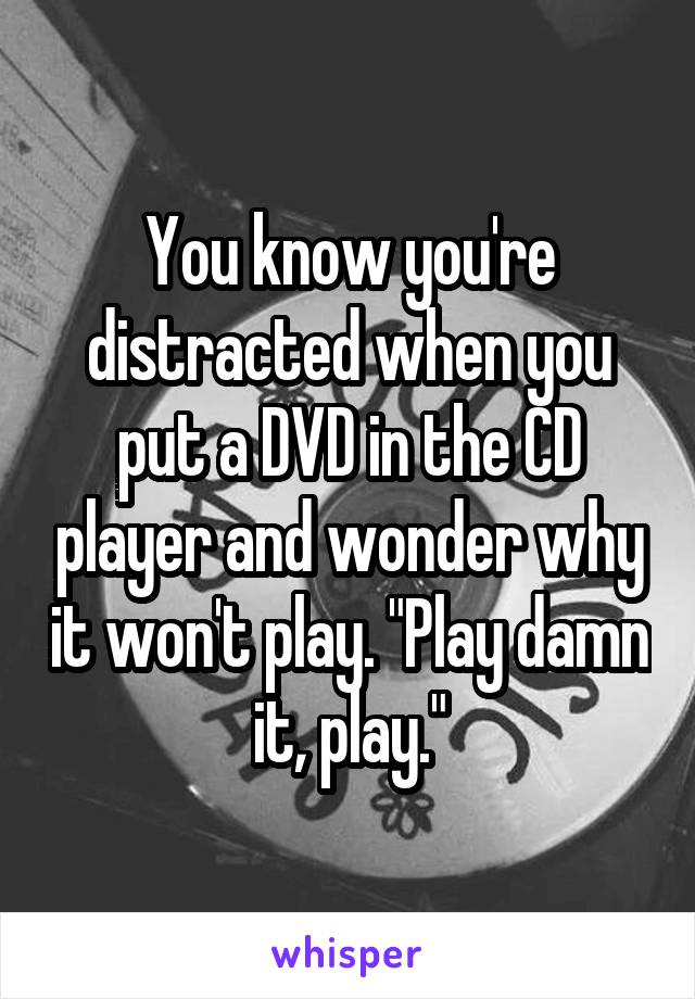 You know you're distracted when you put a DVD in the CD player and wonder why it won't play. "Play damn it, play."