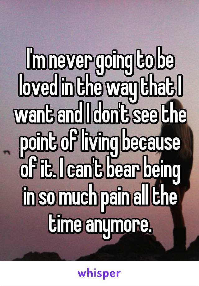 I'm never going to be loved in the way that I want and I don't see the point of living because of it. I can't bear being in so much pain all the time anymore.