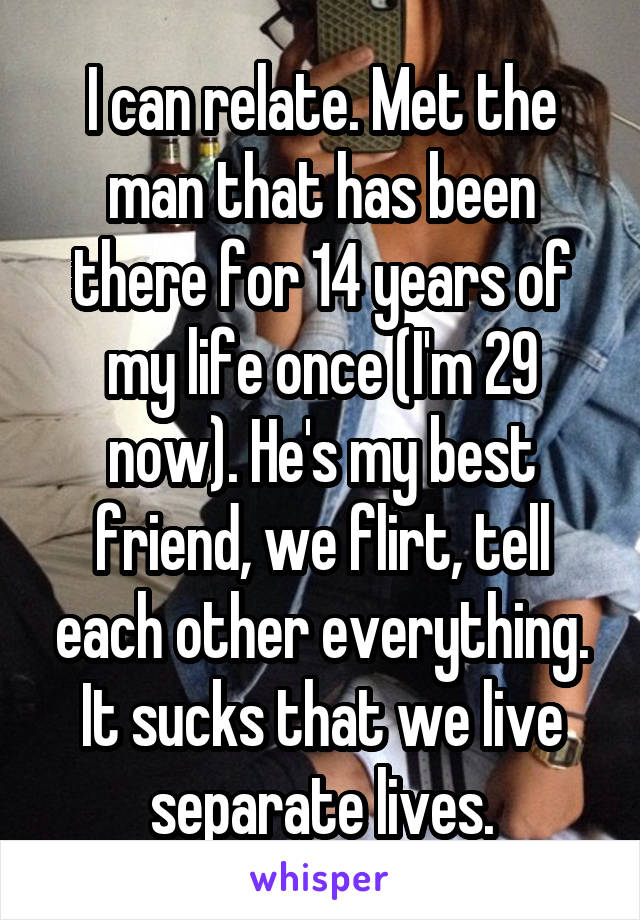 I can relate. Met the man that has been there for 14 years of my life once (I'm 29 now). He's my best friend, we flirt, tell each other everything. It sucks that we live separate lives.