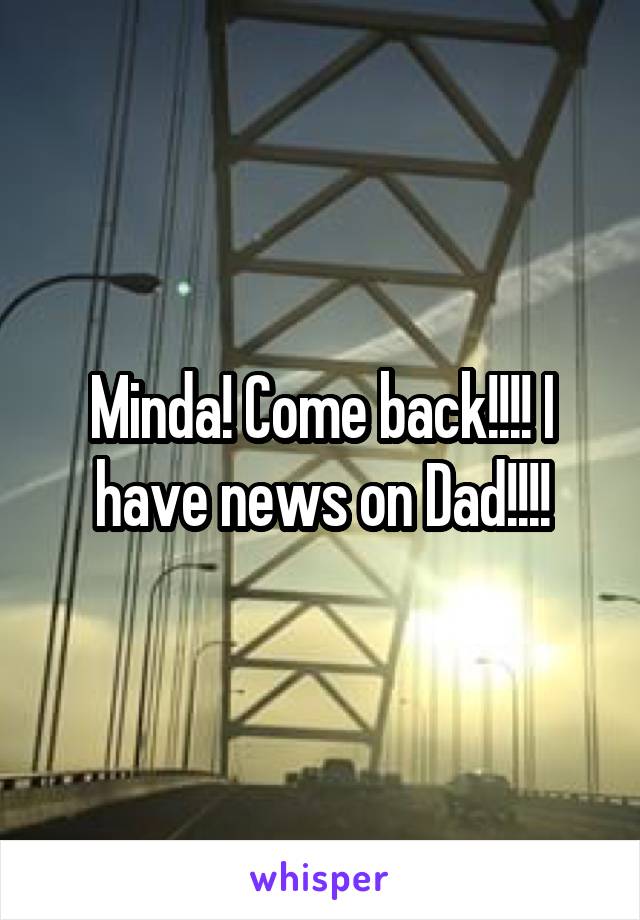 Minda! Come back!!!! I have news on Dad!!!!