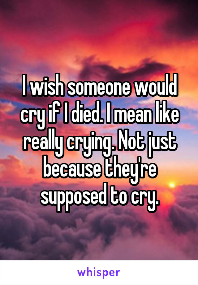 I wish someone would cry if I died. I mean like really crying. Not just because they're supposed to cry.