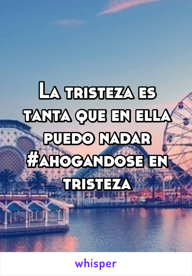 La tristeza es tanta que en ella puedo nadar
#ahogandose en tristeza