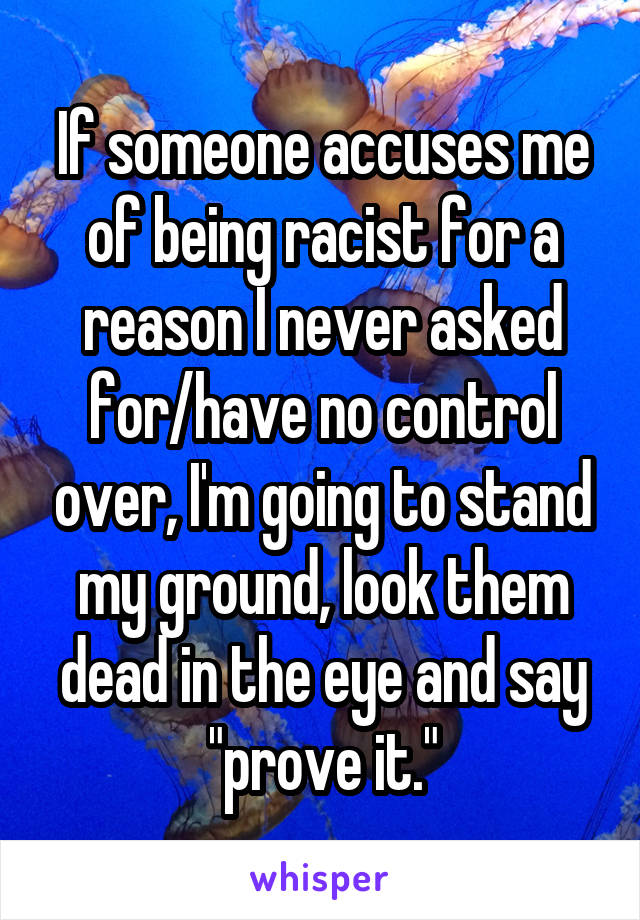 If someone accuses me of being racist for a reason I never asked for/have no control over, I'm going to stand my ground, look them dead in the eye and say "prove it."