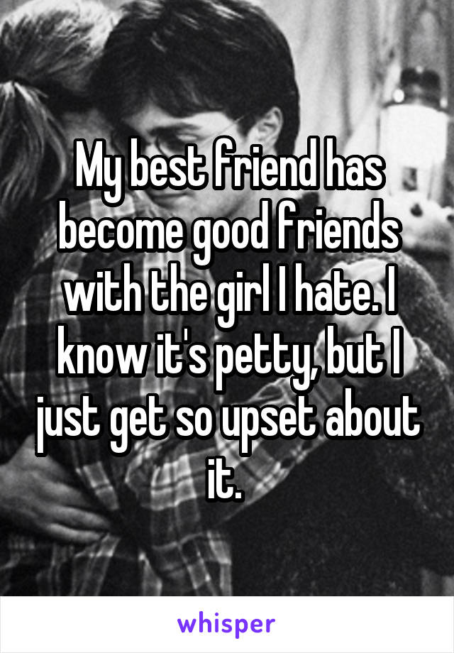 My best friend has become good friends with the girl I hate. I know it's petty, but I just get so upset about it. 