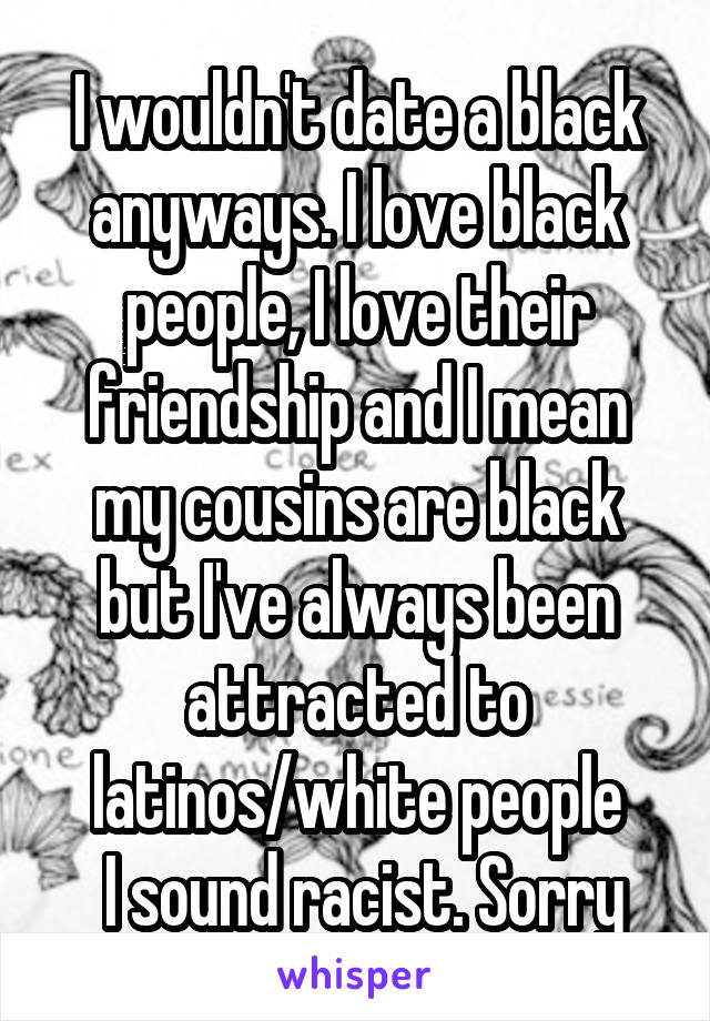 I wouldn't date a black anyways. I love black people, I love their friendship and I mean my cousins are black but I've always been attracted to latinos/white people
 I sound racist. Sorry