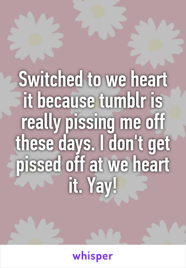 Switched to we heart it because tumblr is really pissing me off these days. I don't get pissed off at we heart it. Yay!