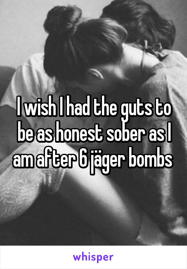 I wish I had the guts to be as honest sober as I am after 6 jäger bombs 