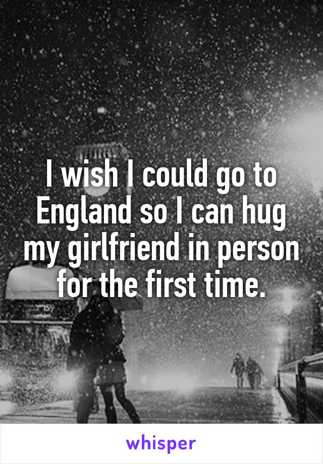 I wish I could go to England so I can hug my girlfriend in person for the first time.