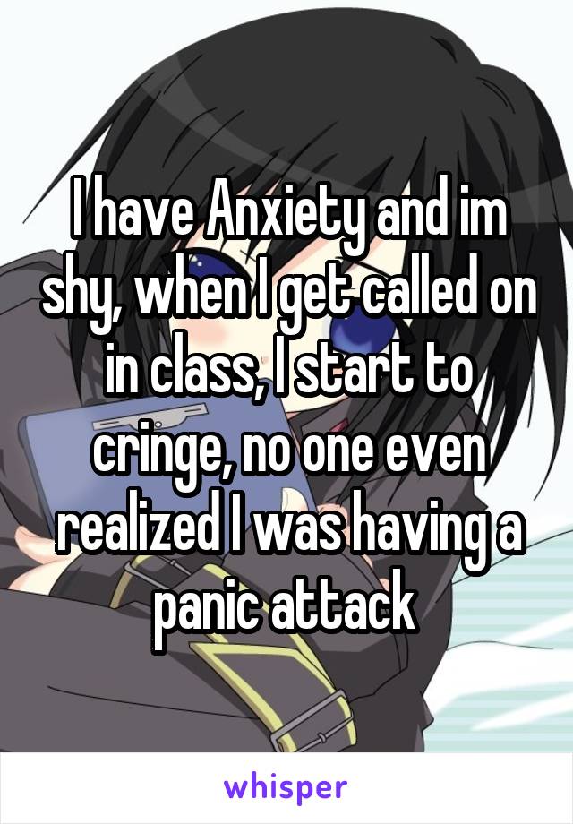 I have Anxiety and im shy, when I get called on in class, I start to cringe, no one even realized I was having a panic attack 