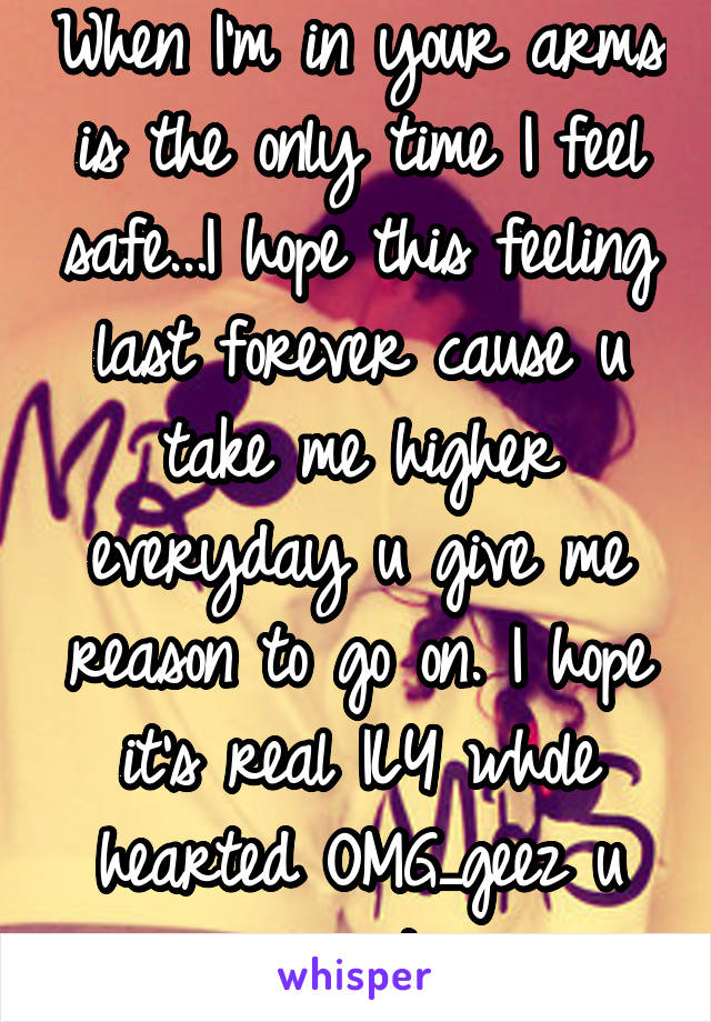 When I'm in your arms is the only time I feel safe...I hope this feeling last forever cause u take me higher everyday u give me reason to go on. I hope it's real ILY whole hearted OMG_geez u great 