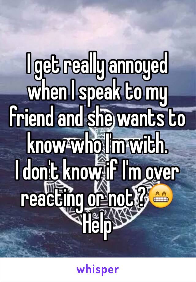 I get really annoyed when I speak to my friend and she wants to know who I'm with.
I don't know if I'm over reacting or not ?😁
Help 