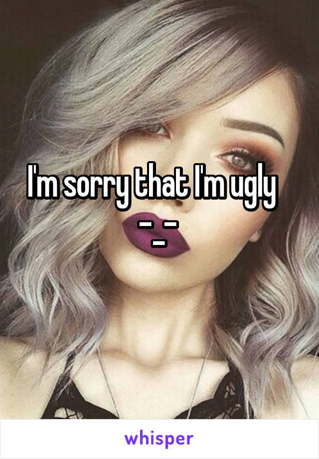 I'm sorry that I'm ugly   
-_- 
