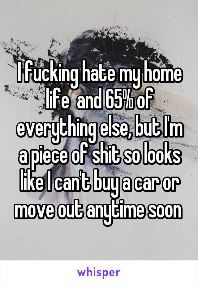 I fucking hate my home life  and 65% of everything else, but I'm a piece of shit so looks like I can't buy a car or move out anytime soon 