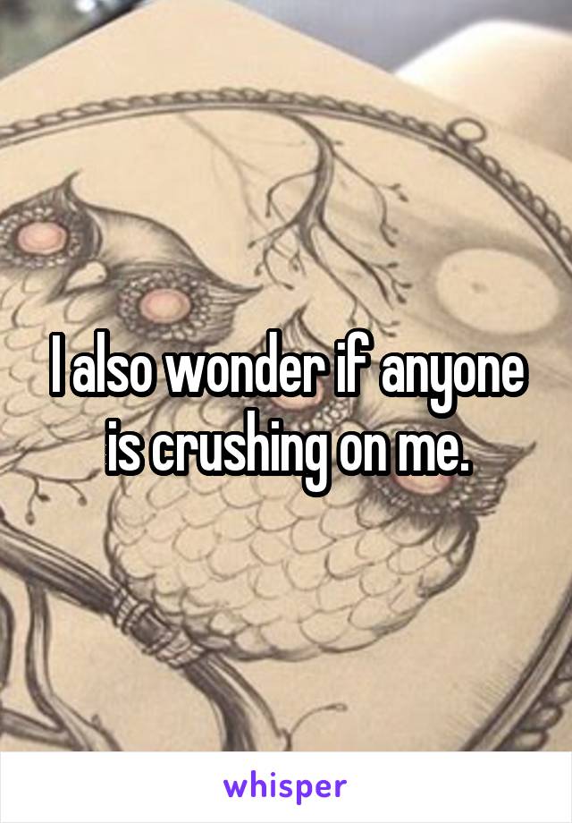 I also wonder if anyone is crushing on me.