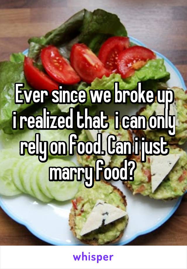 Ever since we broke up i realized that  i can only rely on food. Can i just marry food? 