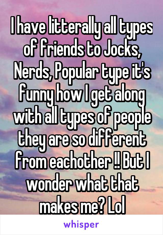 I have litterally all types of friends to Jocks, Nerds, Popular type it's funny how I get along with all types of people they are so different from eachother !! But I wonder what that makes me? Lol