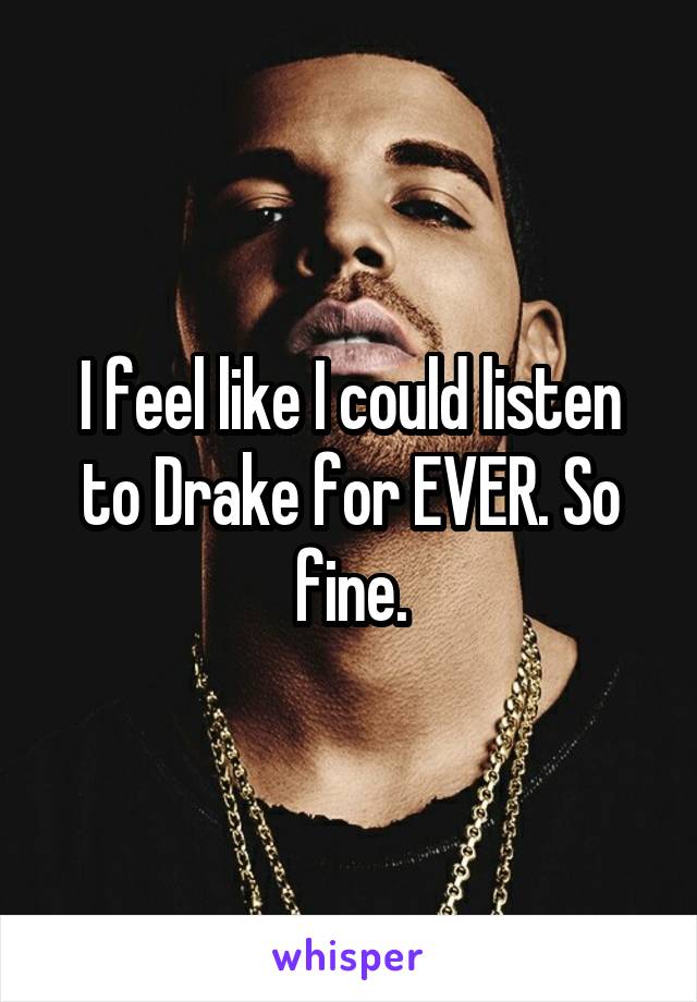 I feel like I could listen to Drake for EVER. So fine.