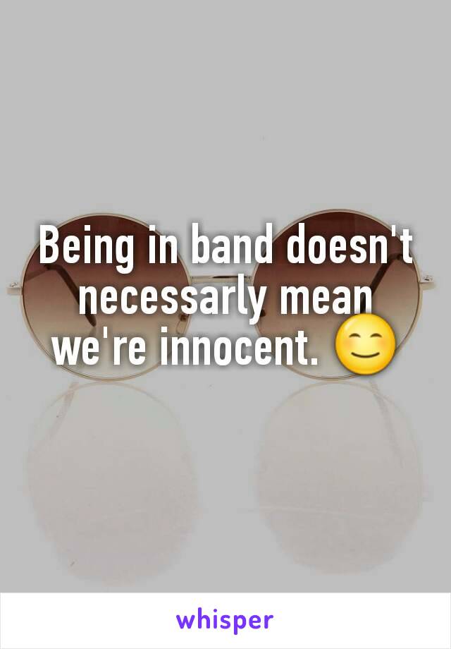 Being in band doesn't necessarly mean we're innocent. 😊