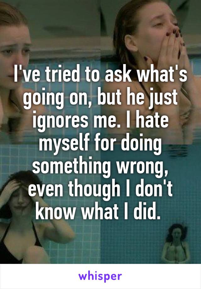 I've tried to ask what's going on, but he just ignores me. I hate myself for doing something wrong, even though I don't know what I did. 