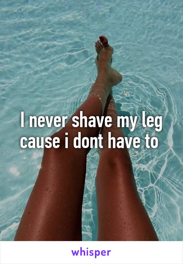 I never shave my leg cause i dont have to 