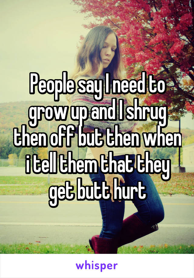 People say I need to grow up and I shrug then off but then when i tell them that they get butt hurt