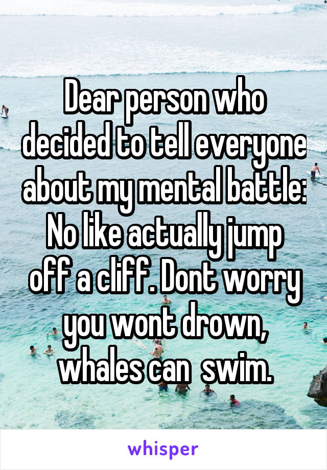 Dear person who decided to tell everyone about my mental battle:
No like actually jump off a cliff. Dont worry you wont drown, whales can  swim.