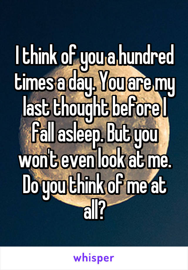 I think of you a hundred times a day. You are my last thought before I fall asleep. But you won't even look at me. Do you think of me at all?