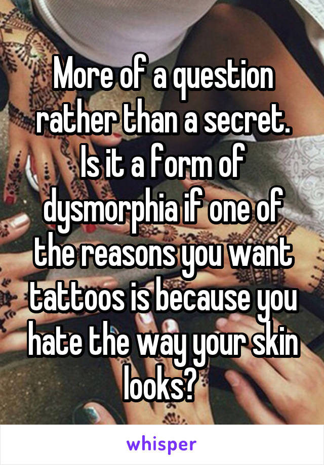 More of a question rather than a secret.
Is it a form of dysmorphia if one of the reasons you want tattoos is because you hate the way your skin looks? 