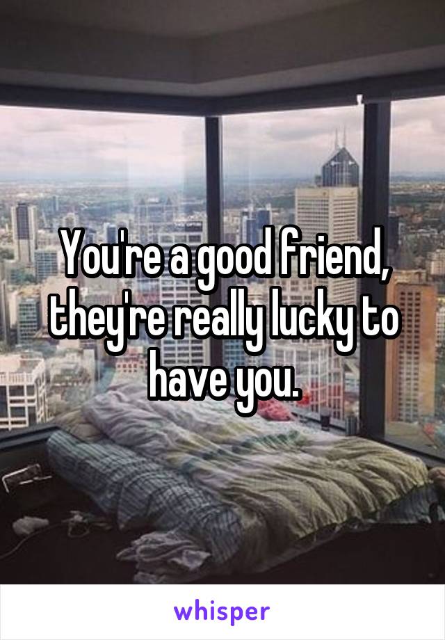 You're a good friend, they're really lucky to have you.