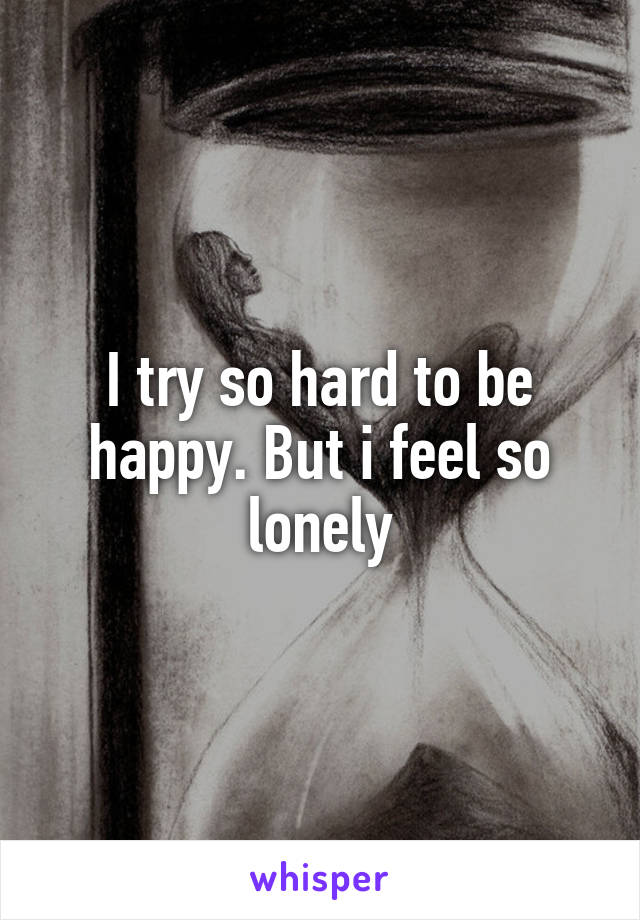 I try so hard to be happy. But i feel so lonely