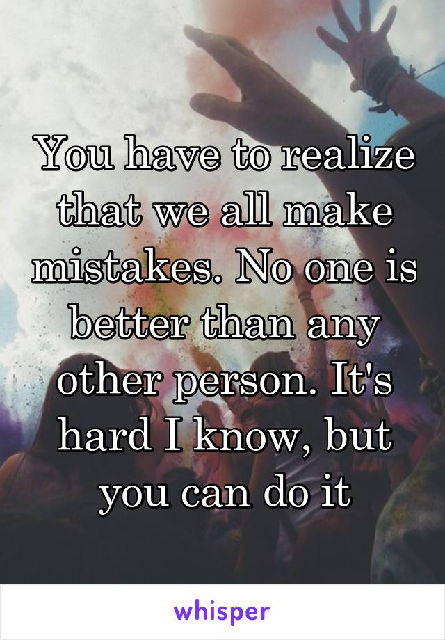 You have to realize that we all make mistakes. No one is better than any other person. It's hard I know, but you can do it