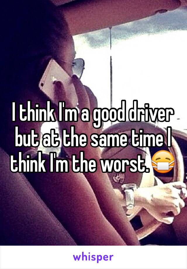 I think I'm a good driver but at the same time I think I'm the worst.😷