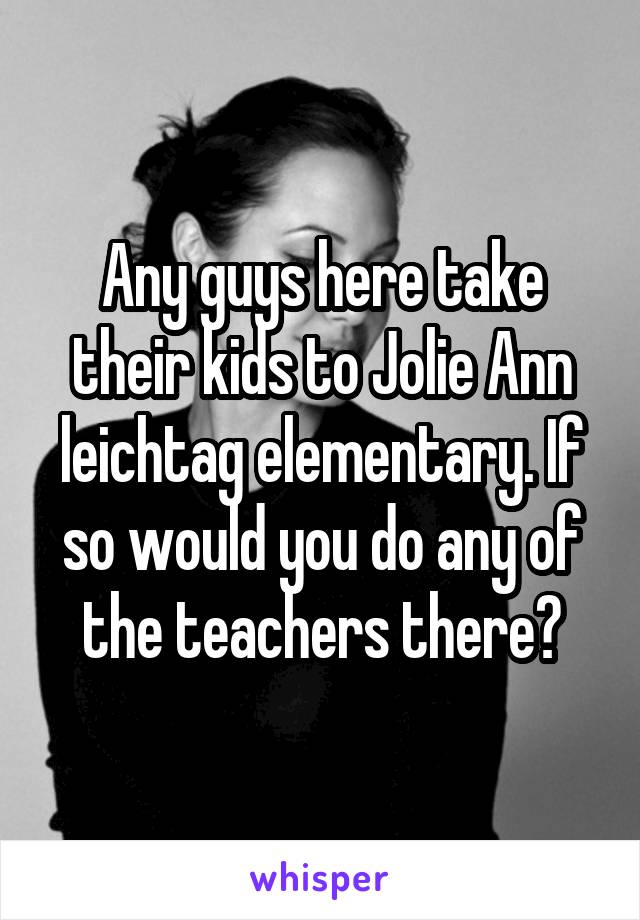 Any guys here take their kids to Jolie Ann leichtag elementary. If so would you do any of the teachers there?