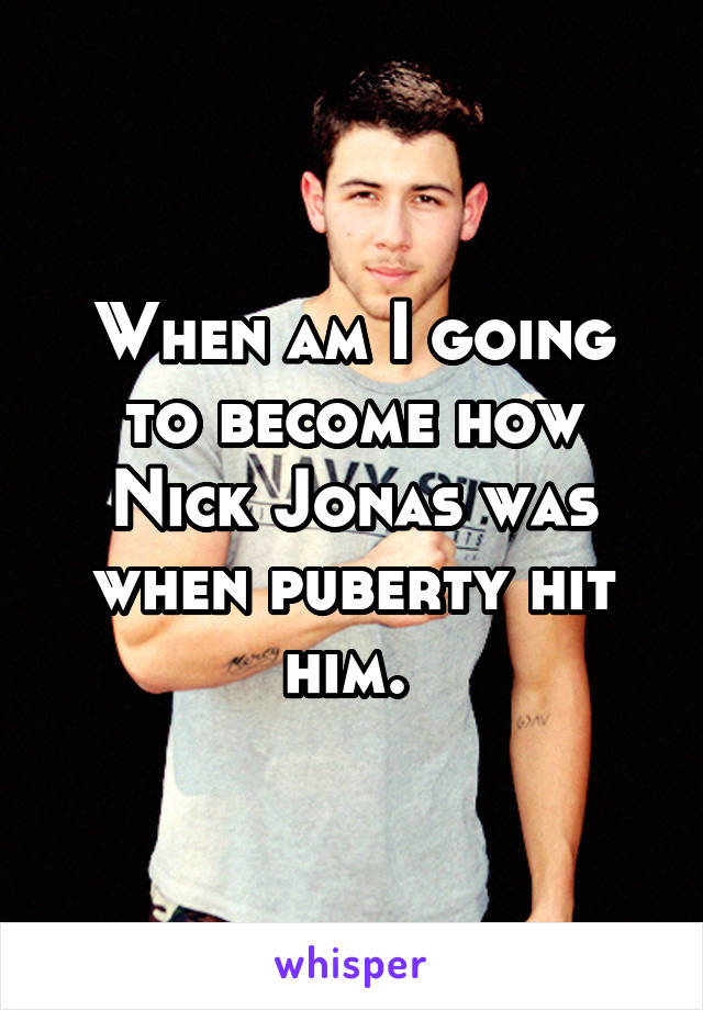 When am I going to become how Nick Jonas was when puberty hit him. 