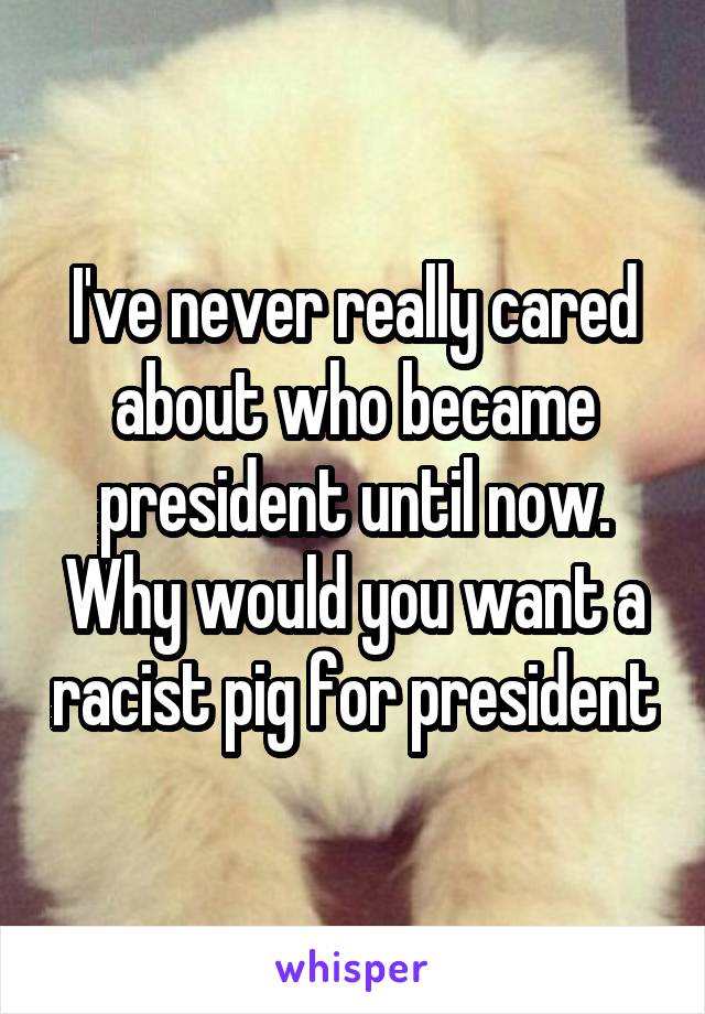 I've never really cared about who became president until now. Why would you want a racist pig for president