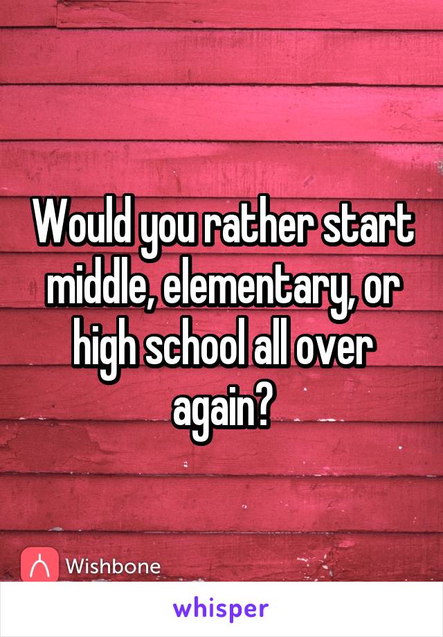 Would you rather start middle, elementary, or high school all over again?