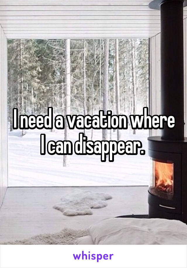 I need a vacation where I can disappear. 