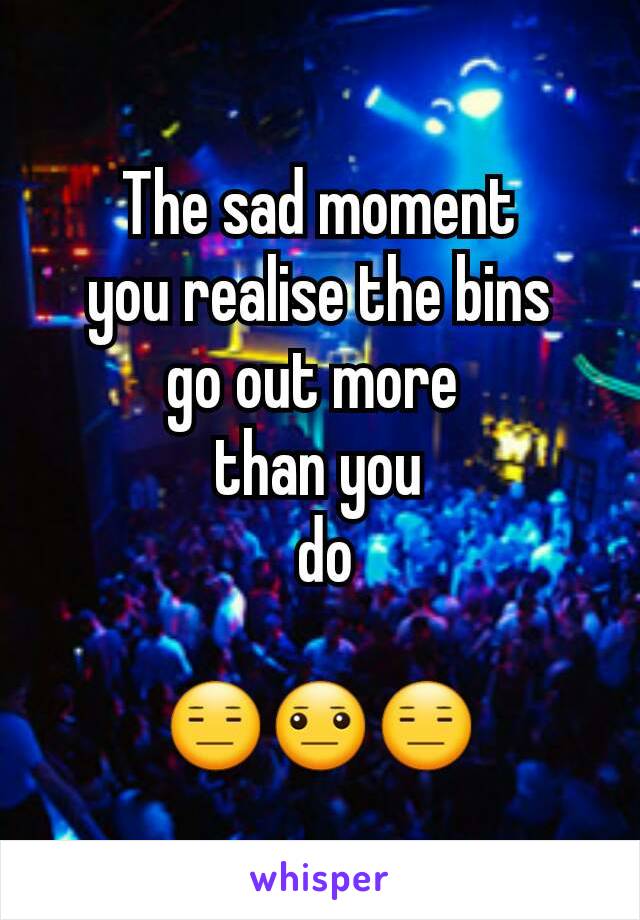 The sad moment
 you realise the bins 
go out more 
than you
 do

😑😐😑