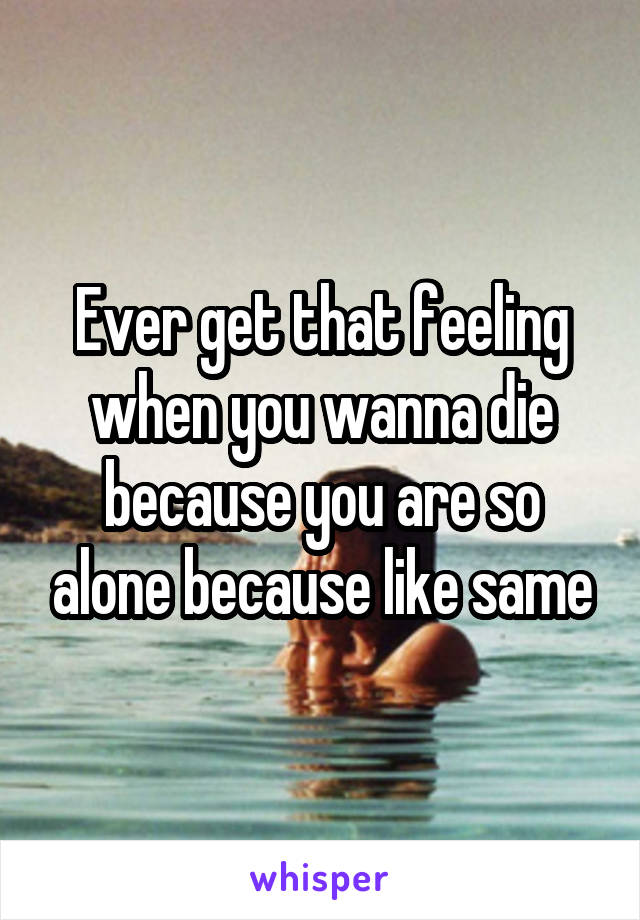 Ever get that feeling when you wanna die because you are so alone because like same