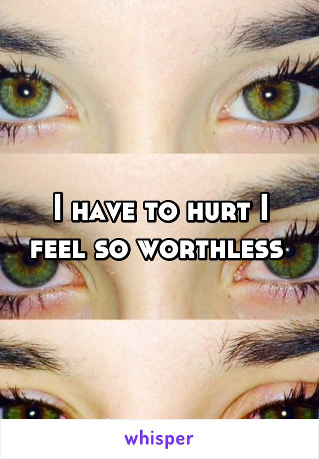 I have to hurt I feel so worthless 