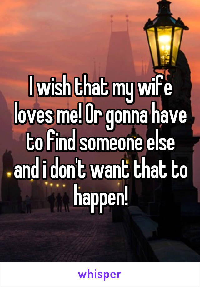 I wish that my wife loves me! Or gonna have to find someone else and i don't want that to happen!