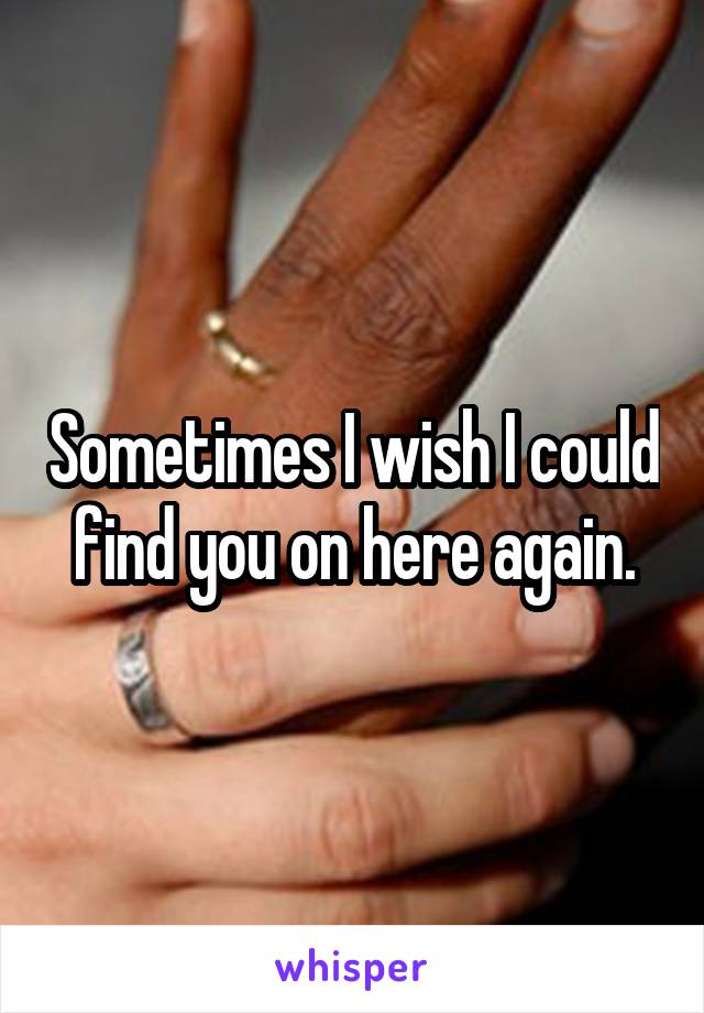 Sometimes I wish I could find you on here again.